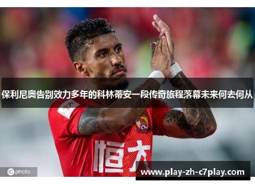 保利尼奥告别效力多年的科林蒂安一段传奇旅程落幕未来何去何从 保利尼奥告别效力多年的科林蒂安一段传奇旅程落幕未来何去何从