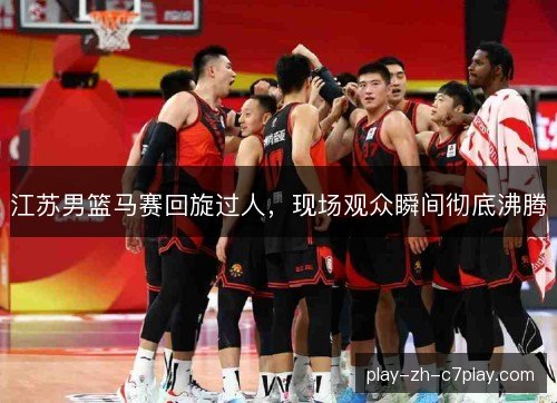 江苏男篮马赛回旋过人,现场观众瞬间彻底沸腾 江苏男篮马赛回旋过人,现场观众瞬间彻底沸腾